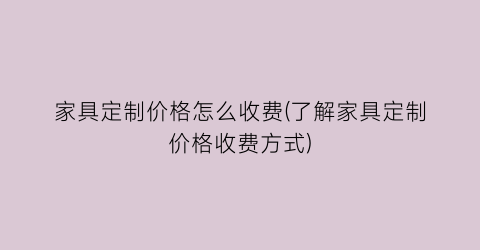 家具定制价格怎么收费(了解家具定制价格收费方式)