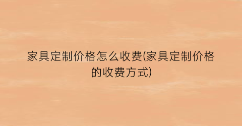 家具定制价格怎么收费(家具定制价格的收费方式)