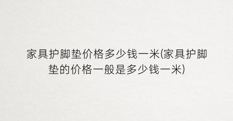 家具护脚垫价格多少钱一米(家具护脚垫的价格一般是多少钱一米)