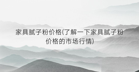家具腻子粉价格(了解一下家具腻子粉价格的市场行情)