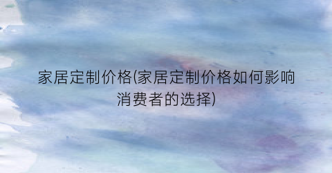 家居定制价格(家居定制价格如何影响消费者的选择)