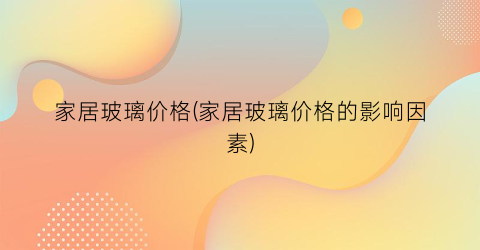 家居玻璃价格(家居玻璃价格的影响因素)
