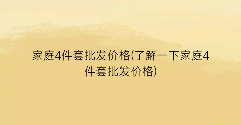 家庭4件套批发价格(了解一下家庭4件套批发价格)