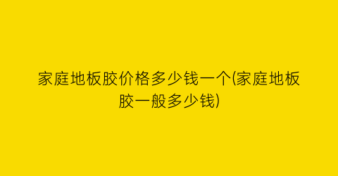 “家庭地板胶价格多少钱一个(家庭地板胶一般多少钱)