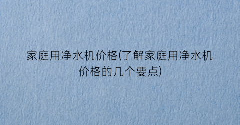 “家庭用净水机价格(了解家庭用净水机价格的几个要点)