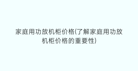 家庭用功放机柜价格(了解家庭用功放机柜价格的重要性)