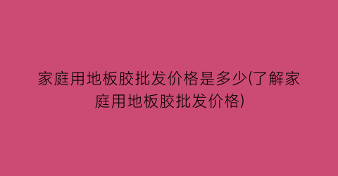 “家庭用地板胶批发价格是多少(了解家庭用地板胶批发价格)
