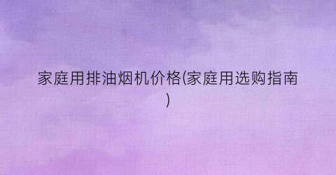家庭用排油烟机价格(家庭用选购指南)
