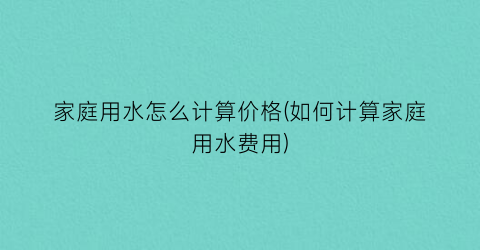家庭用水怎么计算价格(如何计算家庭用水费用)