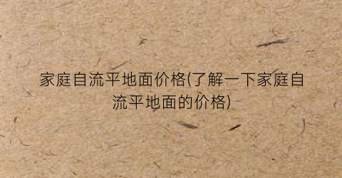 家庭自流平地面价格(了解一下家庭自流平地面的价格)