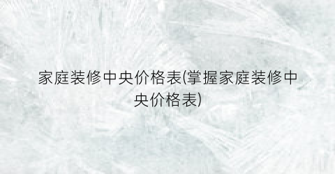 家庭装修中央价格表(掌握家庭装修中央价格表)