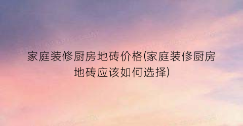家庭装修厨房地砖价格(家庭装修厨房地砖应该如何选择)