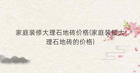 家庭装修大理石地砖价格(家庭装修大理石地砖的价格)