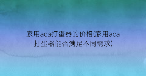家用aca打蛋器的价格(家用aca打蛋器能否满足不同需求)