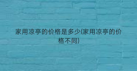 家用凉亭的价格是多少(家用凉亭的价格不同)