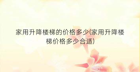 家用升降楼梯的价格多少(家用升降楼梯价格多少合适)