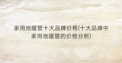 家用地暖管十大品牌价格(十大品牌中家用地暖管的价格分析)