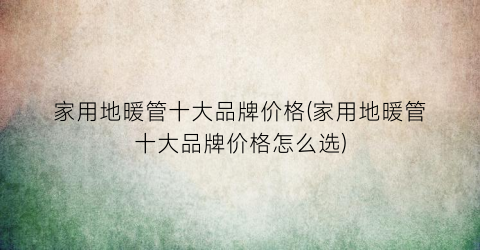 家用地暖管十大品牌价格(家用地暖管十大品牌价格怎么选)