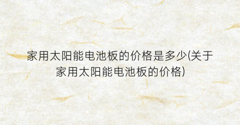 家用太阳能电池板的价格是多少(关于家用太阳能电池板的价格)