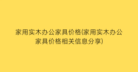 家用实木办公家具价格(家用实木办公家具价格相关信息分享)