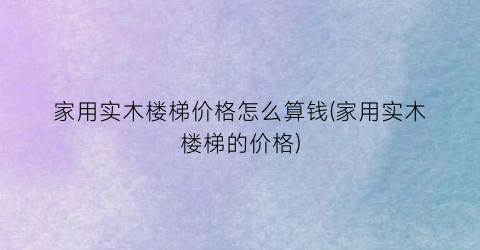 家用实木楼梯价格怎么算钱(家用实木楼梯的价格)