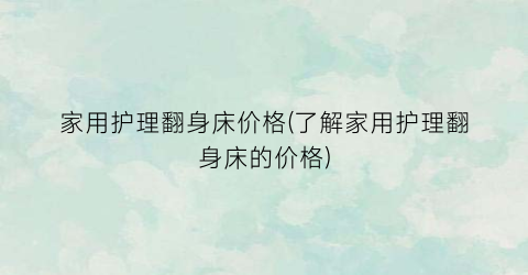 家用护理翻身床价格(了解家用护理翻身床的价格)
