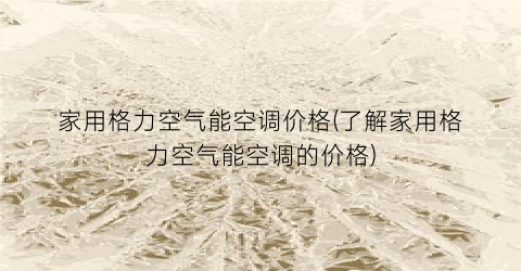 家用格力空气能空调价格(了解家用格力空气能空调的价格)