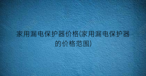 家用漏电保护器价格(家用漏电保护器的价格范围)