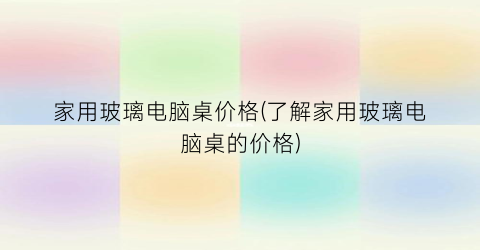 家用玻璃电脑桌价格(了解家用玻璃电脑桌的价格)