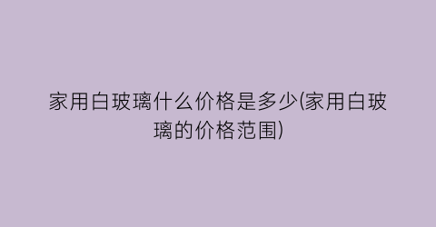 家用白玻璃什么价格是多少(家用白玻璃的价格范围)