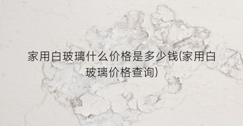 家用白玻璃什么价格是多少钱(家用白玻璃价格查询)
