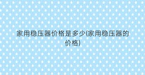 “家用稳压器价格是多少(家用稳压器的价格)