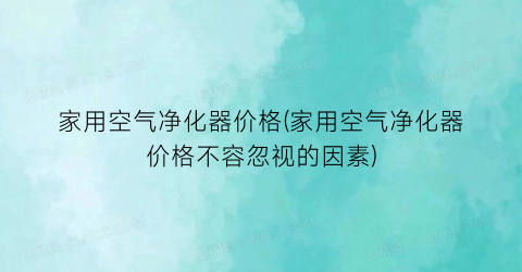 家用空气净化器价格(家用空气净化器价格不容忽视的因素)