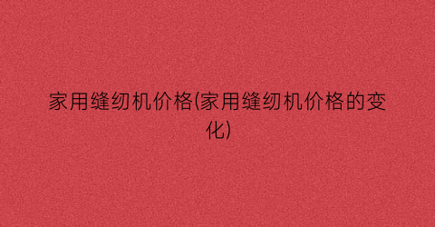 家用缝纫机价格(家用缝纫机价格的变化)