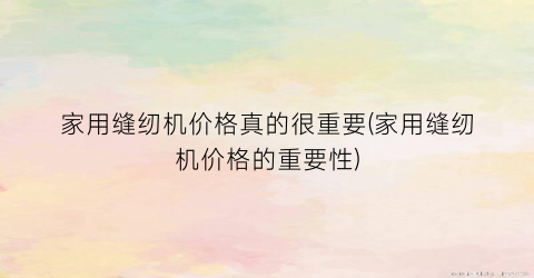 家用缝纫机价格真的很重要(家用缝纫机价格的重要性)