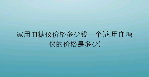 家用血糖仪价格多少钱一个(家用血糖仪的价格是多少)