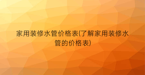 家用装修水管价格表(了解家用装修水管的价格表)
