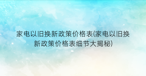 家电以旧换新政策价格表(家电以旧换新政策价格表细节大揭秘)