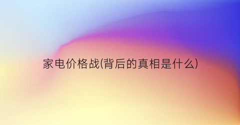 家电价格战(背后的真相是什么)