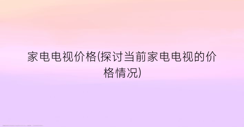 家电电视价格(探讨当前家电电视的价格情况)