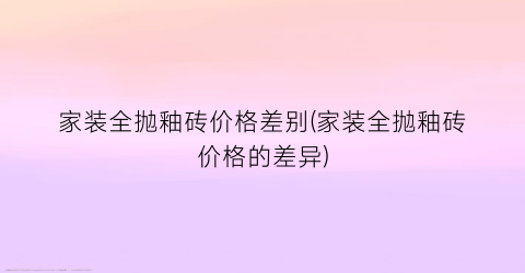 “家装全抛釉砖价格差别(家装全抛釉砖价格的差异)