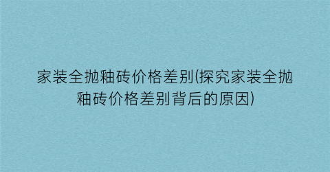 家装全抛釉砖价格差别(探究家装全抛釉砖价格差别背后的原因)