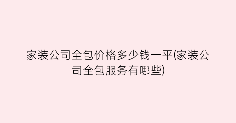 家装公司全包价格多少钱一平(家装公司全包服务有哪些)