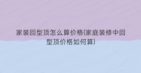 家装回型顶怎么算价格(家庭装修中回型顶价格如何算)