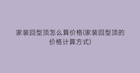 家装回型顶怎么算价格(家装回型顶的价格计算方式)