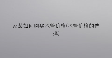 “家装如何购买水管价格(水管价格的选择)