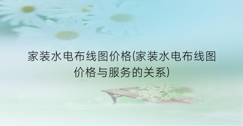 家装水电布线图价格(家装水电布线图价格与服务的关系)