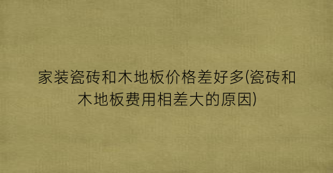 家装瓷砖和木地板价格差好多(瓷砖和木地板费用相差大的原因)