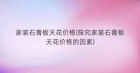 家装石膏板天花价格(探究家装石膏板天花价格的因素)