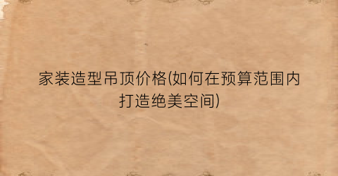 家装造型吊顶价格(如何在预算范围内打造绝美空间)